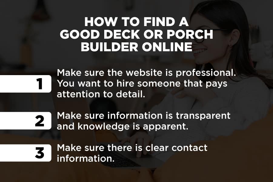 How to find a good deck or porch builder online: 1. Make sure the website is professional. You want to hire someone that pays attention to detail. 2. Make sure information is transparent and knowledge is apparent. 3. Make sure there is clear contact information.